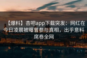 【爆料】杏吧app下载突发：网红在今日凌晨被曝曾参与真相，出乎意料席卷全网