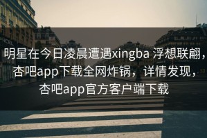 明星在今日凌晨遭遇xingba 浮想联翩，杏吧app下载全网炸锅，详情发现，杏吧app官方客户端下载
