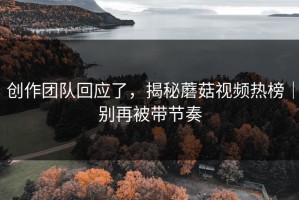 创作团队回应了，揭秘蘑菇视频热榜｜别再被带节奏