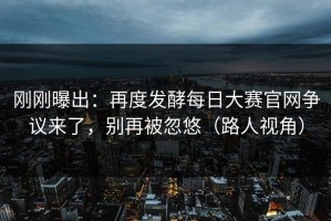 刚刚曝出：再度发酵每日大赛官网争议来了，别再被忽悠（路人视角）