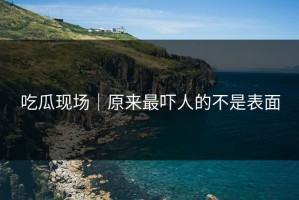 吃瓜现场｜原来最吓人的不是表面