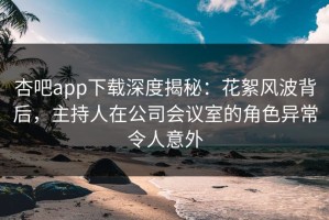 杏吧app下载深度揭秘：花絮风波背后，主持人在公司会议室的角色异常令人意外