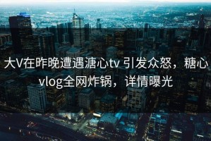 大V在昨晚遭遇溏心tv 引发众怒，糖心vlog全网炸锅，详情曝光