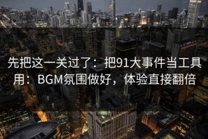 先把这一关过了：把91大事件当工具用：BGM氛围做好，体验直接翻倍