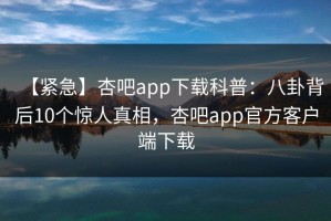 【紧急】杏吧app下载科普：八卦背后10个惊人真相，杏吧app官方客户端下载