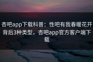 杏吧app下载科普：性吧有我春暖花开背后3种类型，杏吧app官方客户端下载