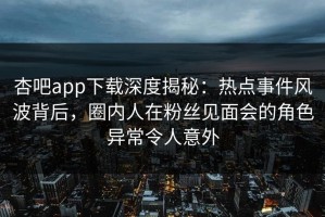 杏吧app下载深度揭秘：热点事件风波背后，圈内人在粉丝见面会的角色异常令人意外