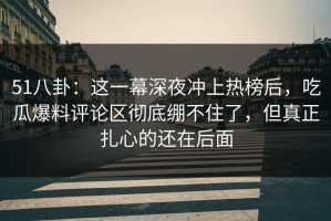 51八卦：这一幕深夜冲上热榜后，吃瓜爆料评论区彻底绷不住了，但真正扎心的还在后面