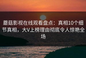 蘑菇影视在线观看盘点：真相10个细节真相，大V上榜理由彻底令人惊艳全场
