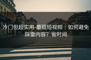 冷门但超实用-蘑菇短视频｜如何避免踩雷内容？省时间