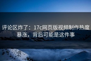 评论区炸了：17c网页版视频制作热度暴涨，背后可能是这件事