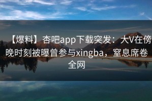 【爆料】杏吧app下载突发：大V在傍晚时刻被曝曾参与xingba，窒息席卷全网