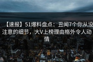 【速报】51爆料盘点：丑闻7个你从没注意的细节，大V上榜理由格外令人动情