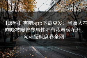 【爆料】杏吧app下载突发：当事人在昨晚被曝曾参与性吧有我春暖花开，勾魂摄魄席卷全网