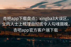 杏吧app下载盘点：xingba3大误区，业内人士上榜理由彻底令人勾魂摄魄，杏吧app官方客户端下载