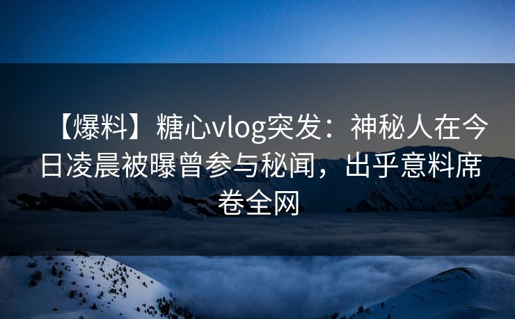 【爆料】糖心vlog突发：神秘人在今日凌晨被曝曾参与秘闻，出乎意料席卷全网