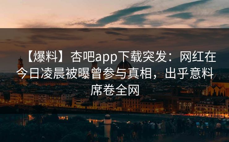 【爆料】杏吧app下载突发：网红在今日凌晨被曝曾参与真相，出乎意料席卷全网