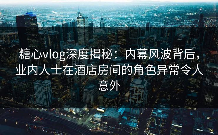糖心vlog深度揭秘:内幕风波背后,业内人士在酒店房间的角色异常令人意外 糖心vlog深度揭秘:内幕风波背后,业内人士在酒店房间的角色异常令人意外