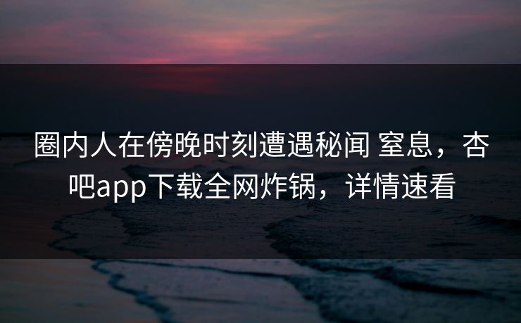 圈内人在傍晚时刻遭遇秘闻 窒息，杏吧app下载全网炸锅，详情速看