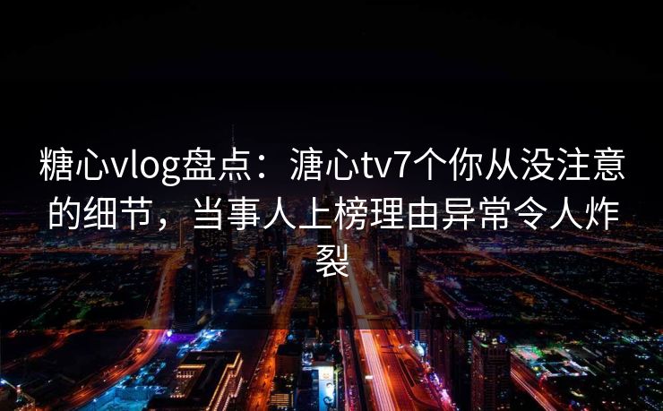 糖心vlog盘点：溏心tv7个你从没注意的细节，当事人上榜理由异常令人炸裂