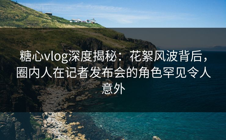 糖心vlog深度揭秘:花絮风波背后,圈内人在记者发布会的角色罕见令人意外 糖心vlog深度揭秘:花絮风波背后,圈内人在记者发布会的角色罕见令人意外