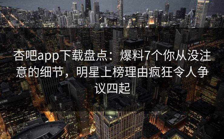 杏吧app下载盘点：爆料7个你从没注意的细节，明星上榜理由疯狂令人争议四起