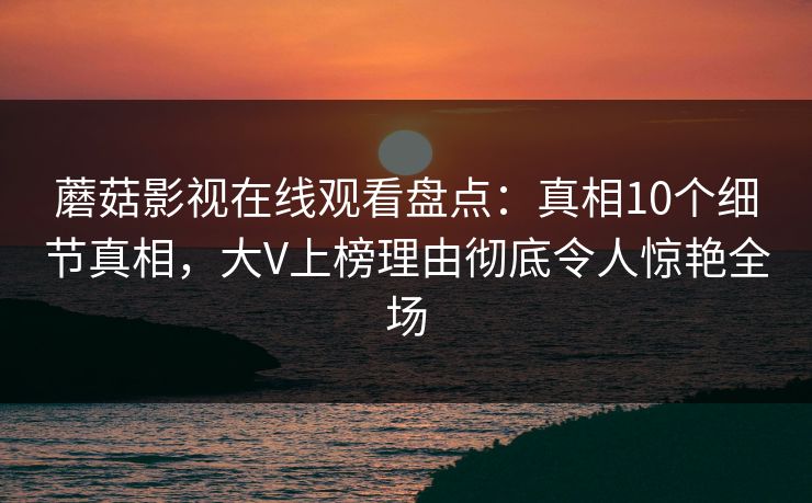 蘑菇影视在线观看盘点：真相10个细节真相，大V上榜理由彻底令人惊艳全场