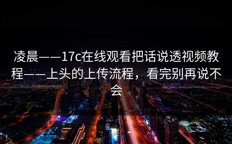 凌晨——17c在线观看把话说透视频教程——上头的上传流程，看完别再说不会