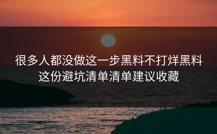 很多人都没做这一步黑料不打烊黑料这份避坑清单清单建议收藏