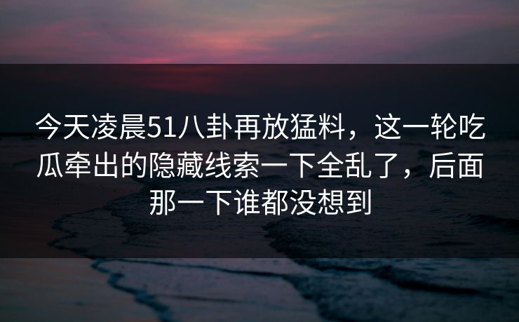 今天凌晨51八卦再放猛料，这一轮吃瓜牵出的隐藏线索一下全乱了，后面那一下谁都没想到