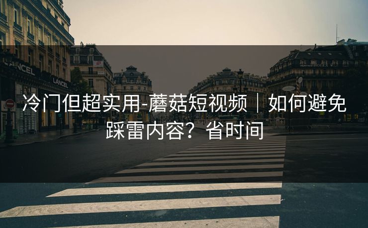 冷门但超实用-蘑菇短视频｜如何避免踩雷内容？省时间