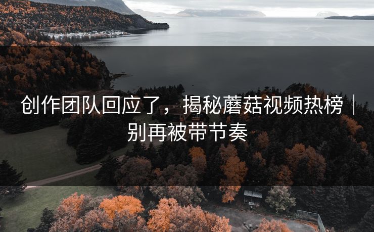 创作团队回应了，揭秘蘑菇视频热榜｜别再被带节奏