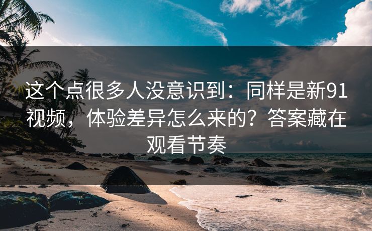 这个点很多人没意识到：同样是新91视频，体验差异怎么来的？答案藏在观看节奏