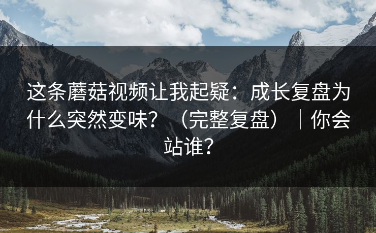 这条蘑菇视频让我起疑：成长复盘为什么突然变味？（完整复盘）｜你会站谁？