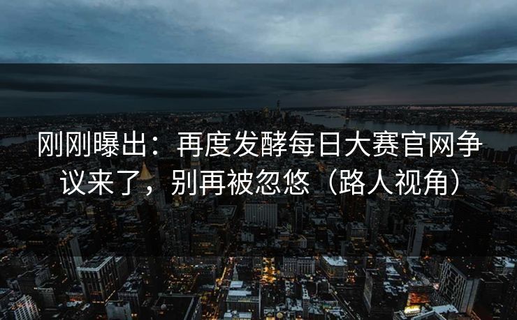 刚刚曝出：再度发酵每日大赛官网争议来了，别再被忽悠（路人视角）