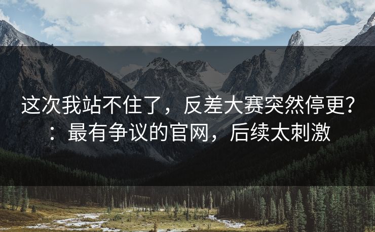 这次我站不住了，反差大赛突然停更？：最有争议的官网，后续太刺激